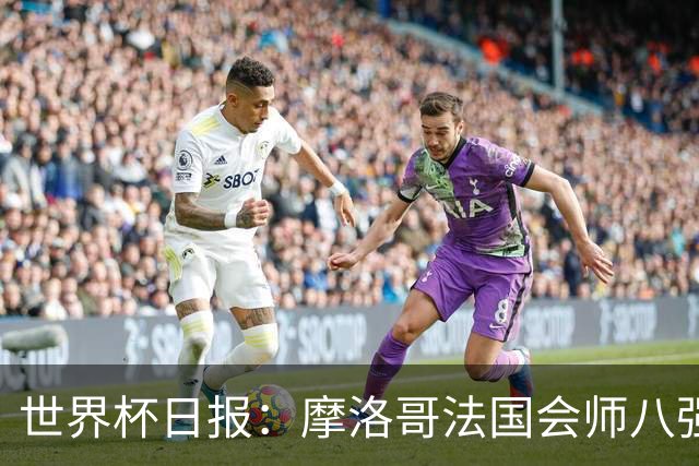 世界杯日报：摩洛哥法国会师八强 图赫尔辟谣球员使用伟哥