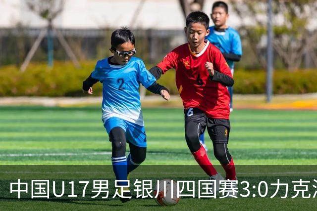 中国U17男足银川四国赛3:0力克澳大利亚队：战术解析与未来展望